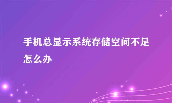 手机总显示系统存储空间不足怎么办