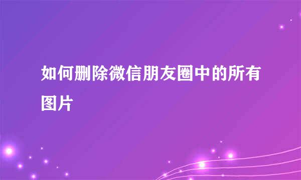 如何删除微信朋友圈中的所有图片