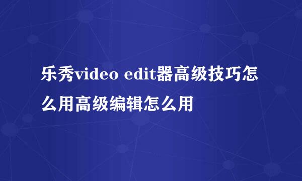 乐秀video edit器高级技巧怎么用高级编辑怎么用