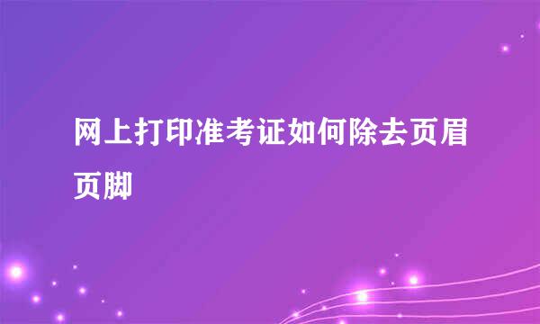 网上打印准考证如何除去页眉页脚