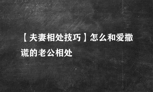 【夫妻相处技巧】怎么和爱撒谎的老公相处
