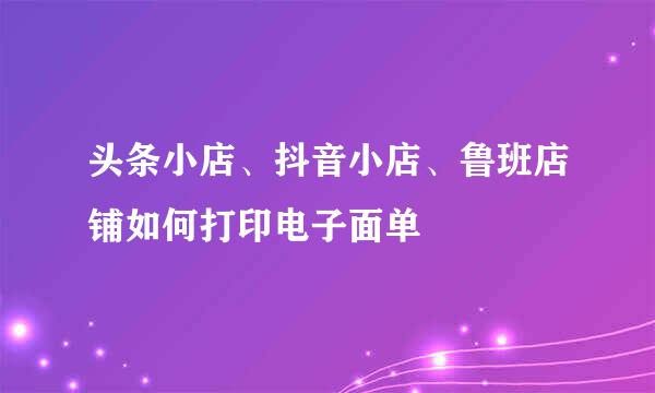 头条小店、抖音小店、鲁班店铺如何打印电子面单