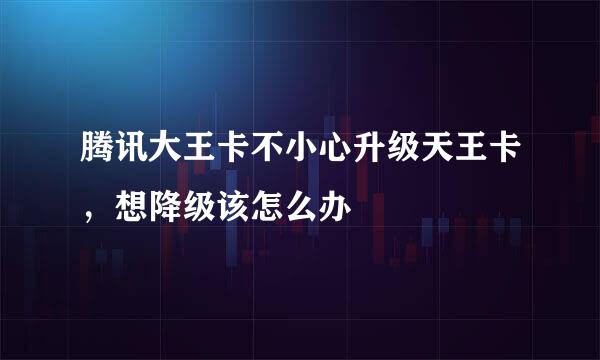 腾讯大王卡不小心升级天王卡，想降级该怎么办