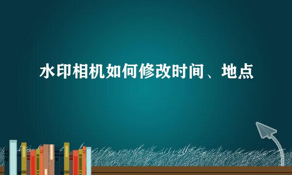 水印相机如何修改时间、地点