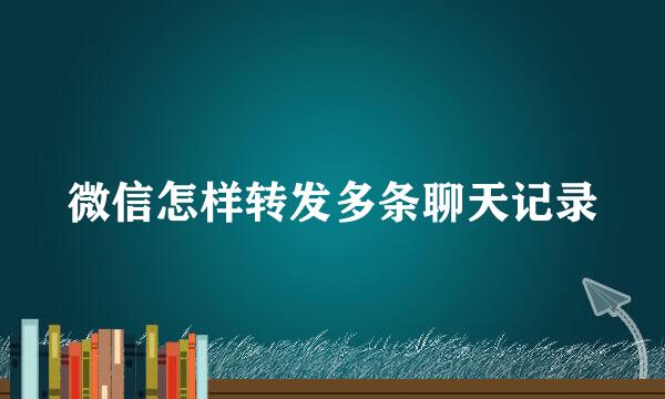 微信怎样转发多条聊天记录