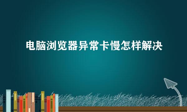 电脑浏览器异常卡慢怎样解决