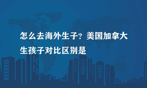 怎么去海外生子？美国加拿大生孩子对比区别是