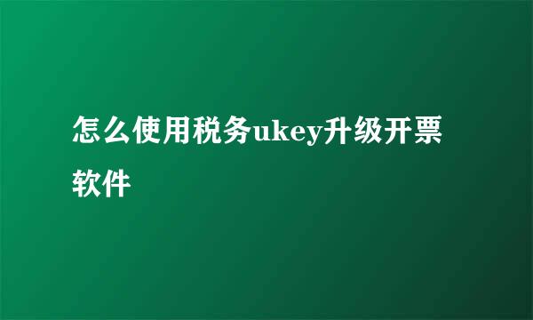 怎么使用税务ukey升级开票软件