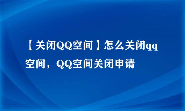 【关闭QQ空间】怎么关闭qq空间，QQ空间关闭申请