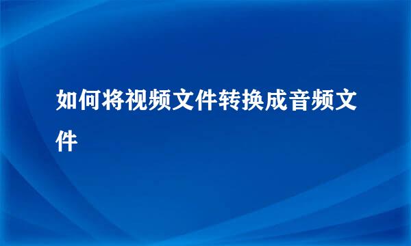 如何将视频文件转换成音频文件
