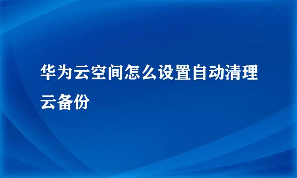 华为云空间怎么设置自动清理云备份