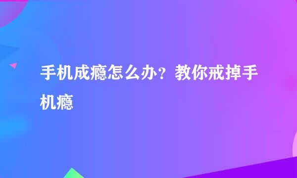 手机成瘾怎么办？教你戒掉手机瘾