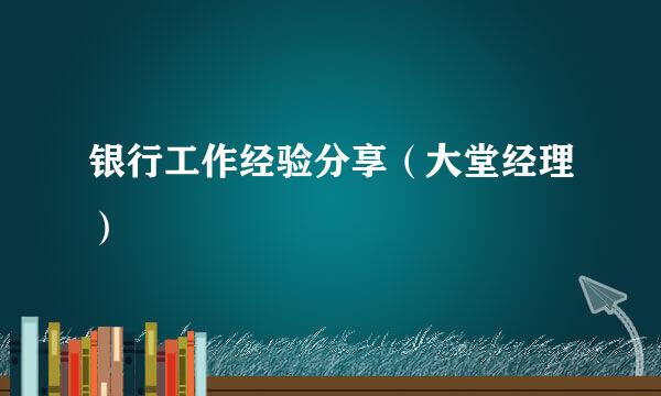 银行工作经验分享（大堂经理）