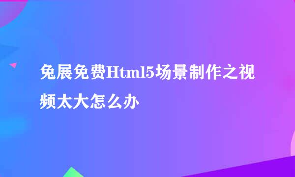 兔展免费Html5场景制作之视频太大怎么办