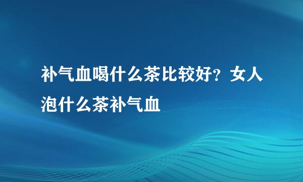 补气血喝什么茶比较好？女人泡什么茶补气血