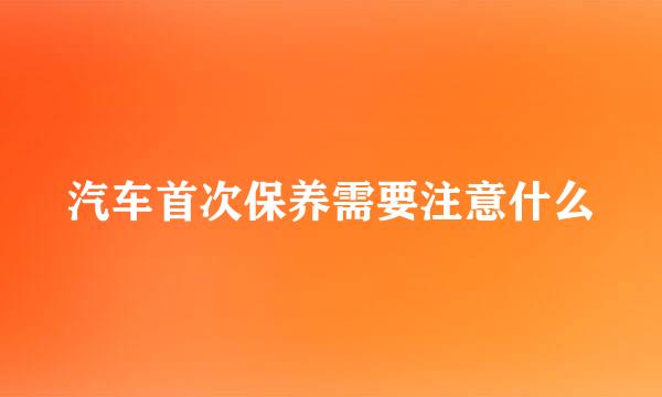 汽车首次保养需要注意什么