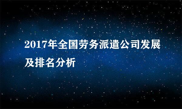 2017年全国劳务派遣公司发展及排名分析