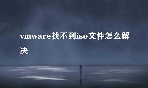 vmware找不到iso文件怎么解决