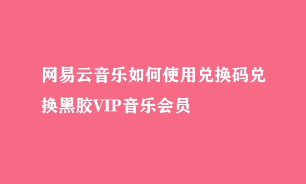 网易云音乐如何使用兑换码兑换黑胶VIP音乐会员