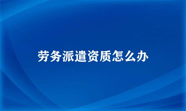 劳务派遣资质怎么办