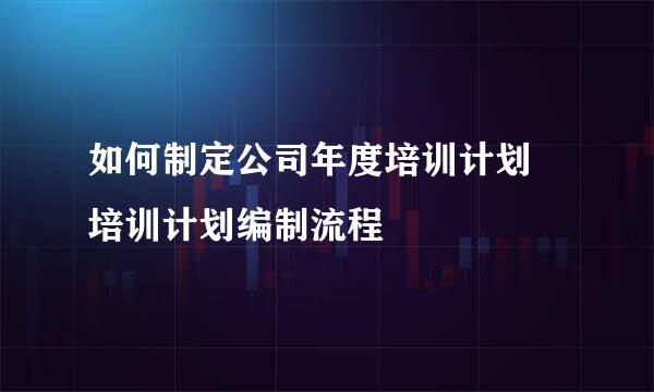 如何制定公司年度培训计划 培训计划编制流程