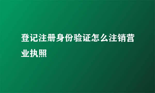 登记注册身份验证怎么注销营业执照