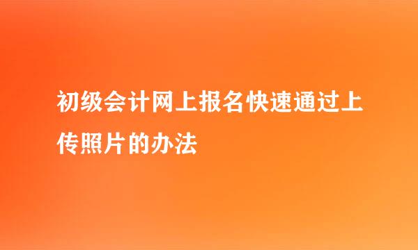 初级会计网上报名快速通过上传照片的办法