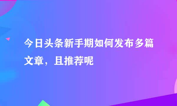 今日头条新手期如何发布多篇文章，且推荐呢