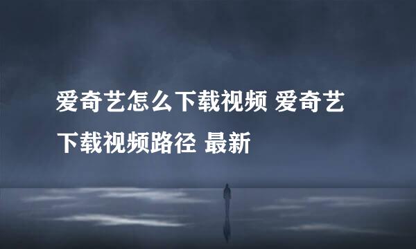 爱奇艺怎么下载视频 爱奇艺下载视频路径 最新