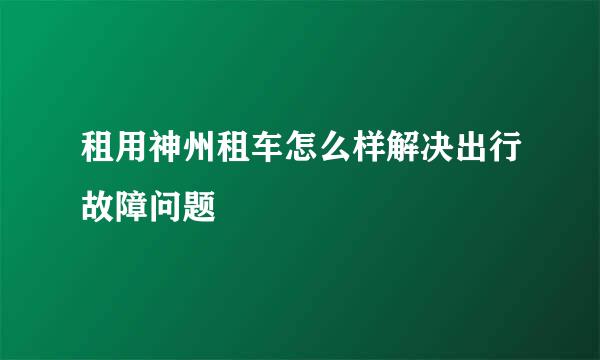 租用神州租车怎么样解决出行故障问题
