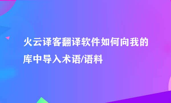 火云译客翻译软件如何向我的库中导入术语/语料
