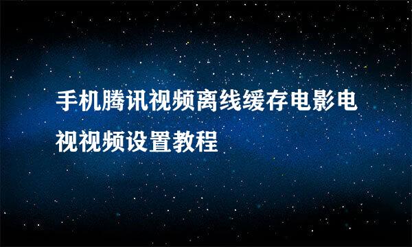 手机腾讯视频离线缓存电影电视视频设置教程