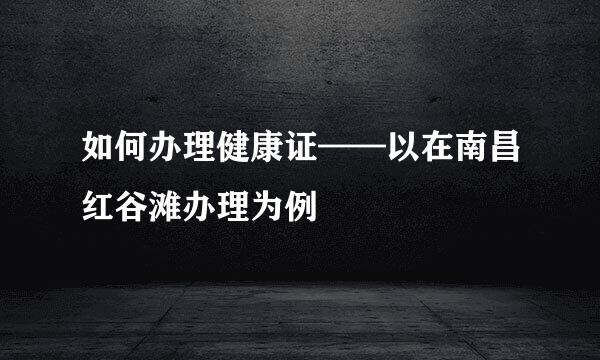 如何办理健康证——以在南昌红谷滩办理为例