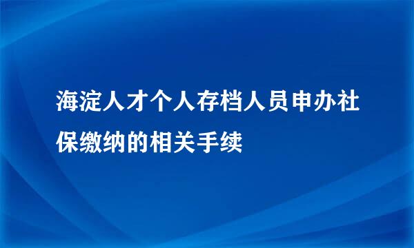 海淀人才个人存档人员申办社保缴纳的相关手续