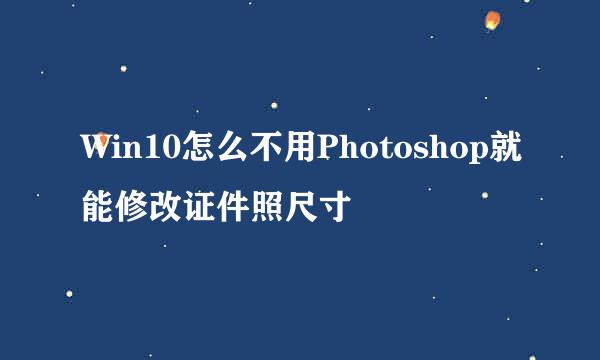 Win10怎么不用Photoshop就能修改证件照尺寸
