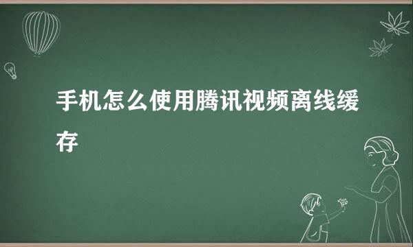 手机怎么使用腾讯视频离线缓存