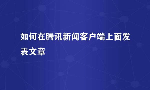 如何在腾讯新闻客户端上面发表文章