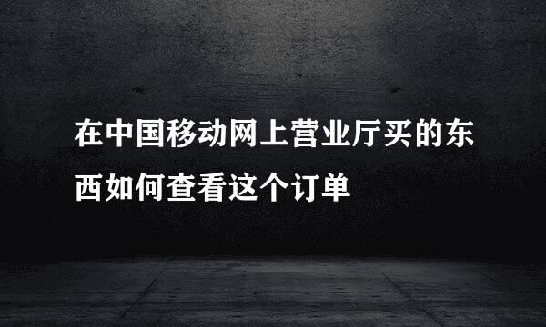 在中国移动网上营业厅买的东西如何查看这个订单