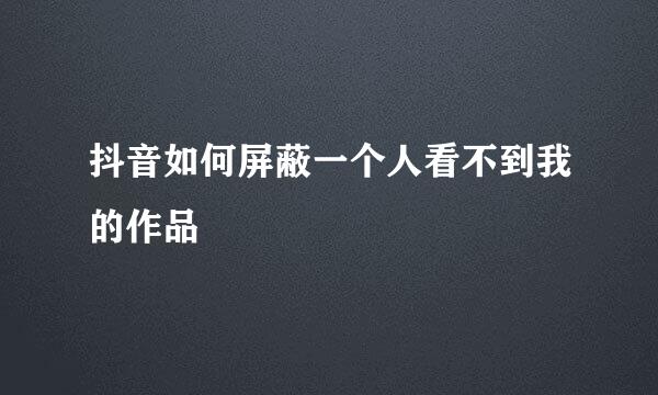 抖音如何屏蔽一个人看不到我的作品