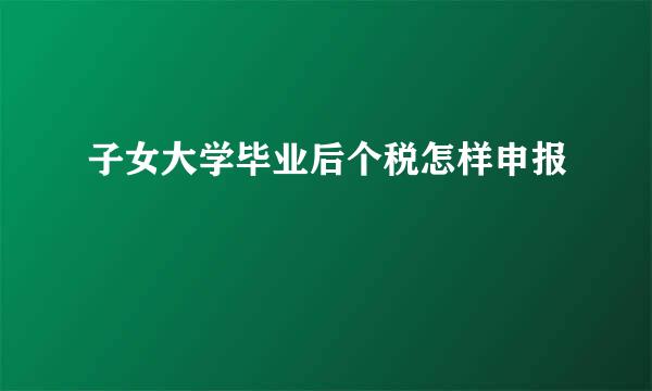 子女大学毕业后个税怎样申报