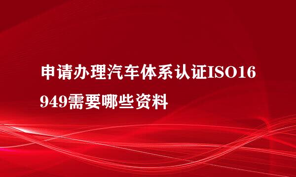 申请办理汽车体系认证ISO16949需要哪些资料