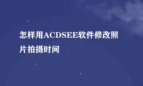 怎样用ACDSEE软件修改照片拍摄时间