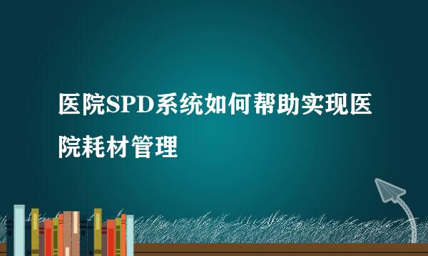 医院SPD系统如何帮助实现医院耗材管理