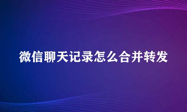 微信聊天记录怎么合并转发