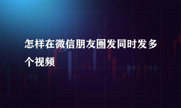 怎样在微信朋友圈发同时发多个视频