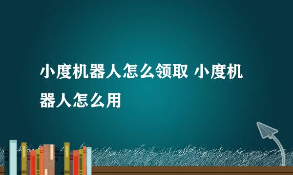 小度机器人怎么领取 小度机器人怎么用