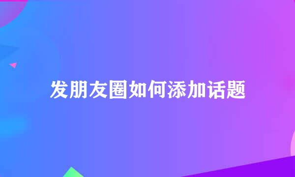 发朋友圈如何添加话题
