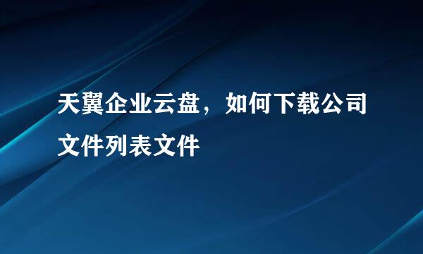 天翼企业云盘，如何下载公司文件列表文件