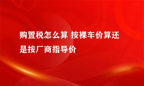 购置税怎么算 按裸车价算还是按厂商指导价