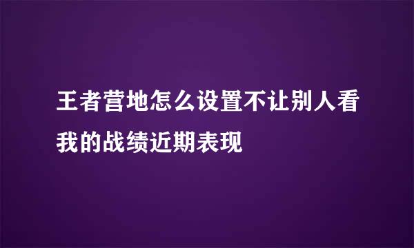 王者营地怎么设置不让别人看我的战绩近期表现